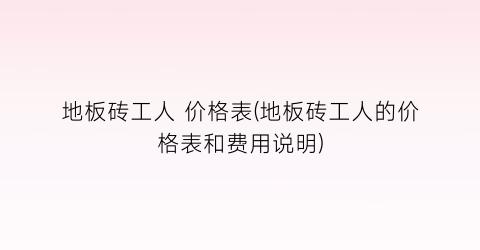 地板砖工人 价格表(地板砖工人的价格表和费用说明)